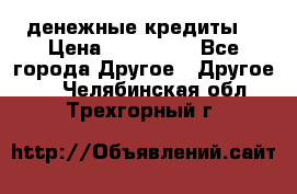 денежные кредиты! › Цена ­ 500 000 - Все города Другое » Другое   . Челябинская обл.,Трехгорный г.